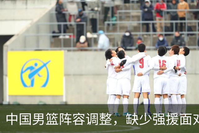 中国男篮阵容调整，缺少强援面对亚运会考验