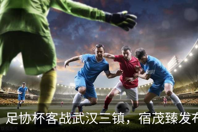 足协杯客战武汉三镇，宿茂臻发布会表决心，史松宸首发成看点，客场赢面占优，段刘愚发文官宣转会云南玉昆